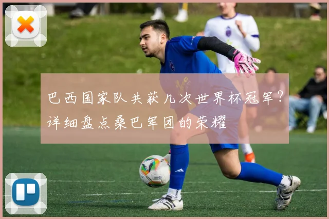 巴西国家队共获几次世界杯冠军？详细盘点桑巴军团的荣耀