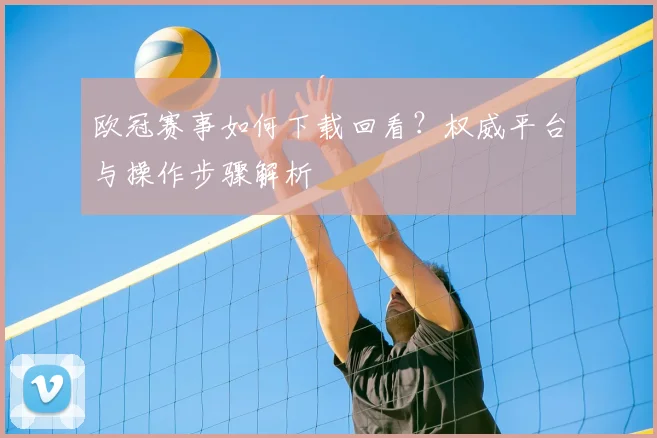 欧冠赛事如何下载回看？权威平台与操作步骤解析