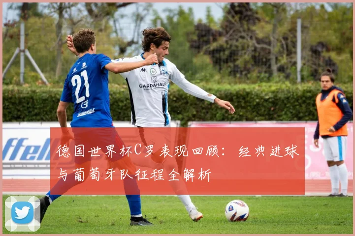 德国世界杯C罗表现回顾：经典进球与葡萄牙队征程全解析