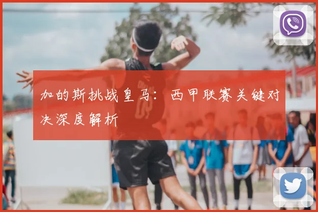 加的斯挑战皇马：西甲联赛关键对决深度解析