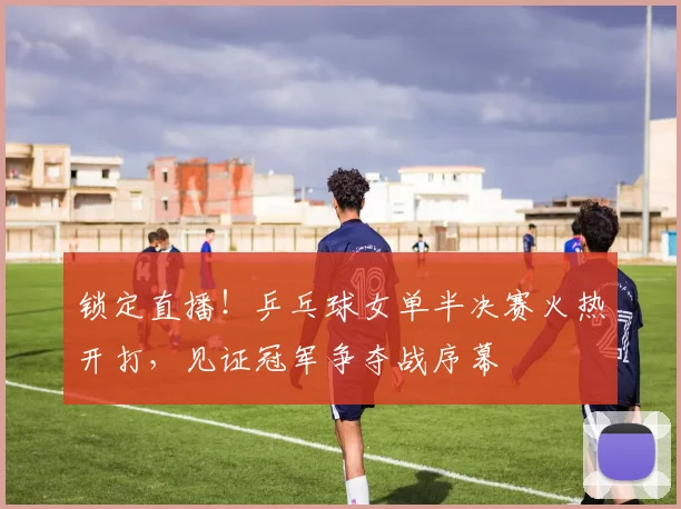 锁定直播!乒乓球女单半决赛火热开打,见证冠军争夺战序幕