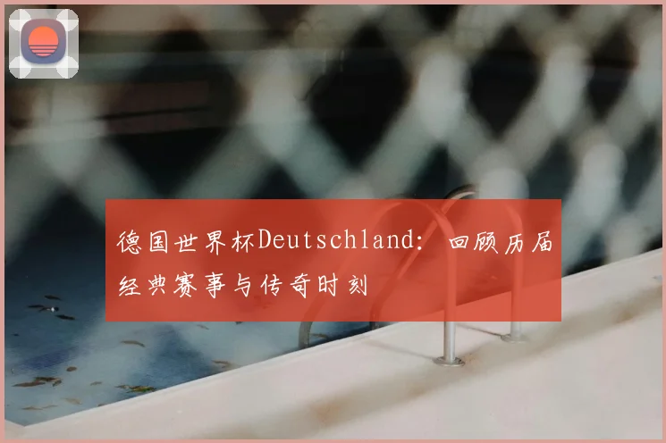 德国世界杯Deutschland：回顾历届经典赛事与传奇时刻