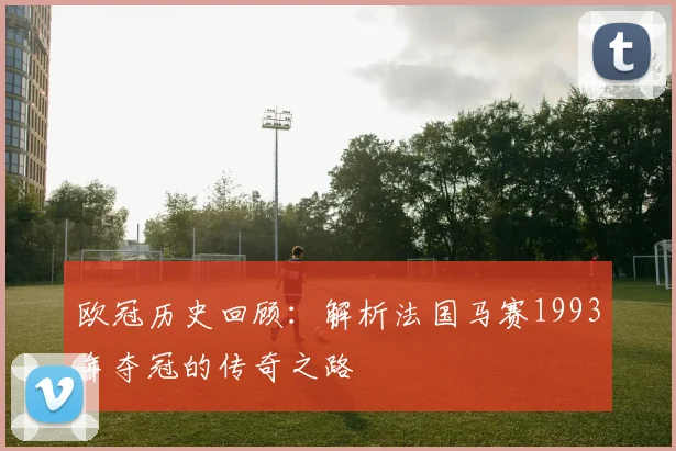 欧冠历史回顾:解析法国马赛1993年夺冠的传奇之路