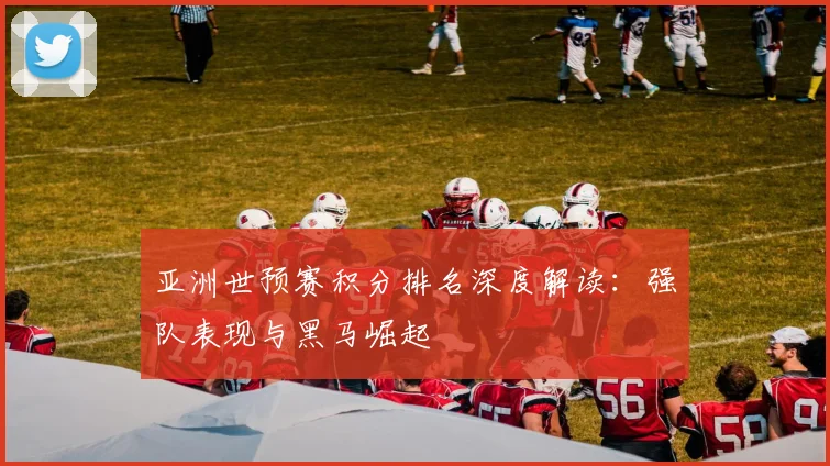 亚洲世预赛积分排名深度解读：强队表现与黑马崛起