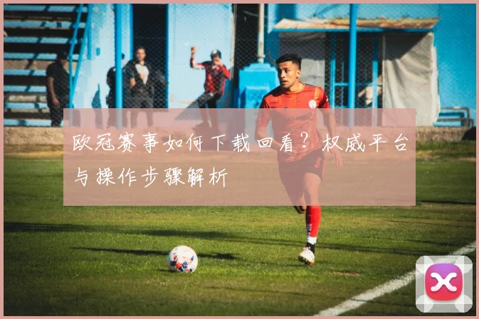 欧冠赛事如何下载回看？权威平台与操作步骤解析