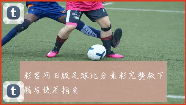 彩客网旧版足球比分竞彩完整版下载与使用指南