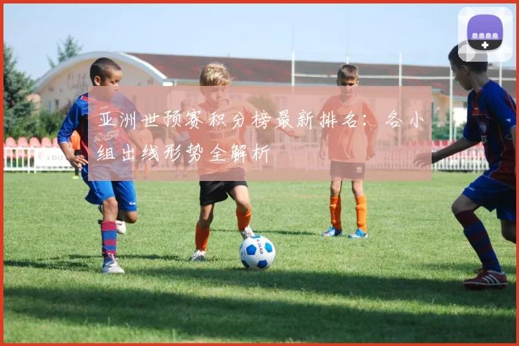 亚洲世预赛积分榜最新排名:各小组出线形势全解析
