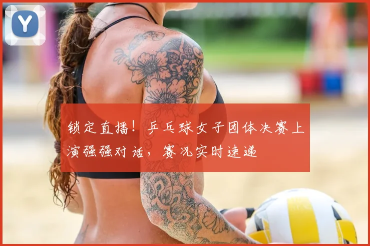 锁定直播!乒乓球女子团体决赛上演强强对话,赛况实时速递