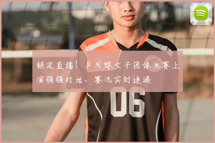锁定直播！乒乓球女子团体决赛上演强强对话，赛况实时速递