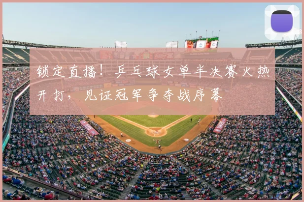 锁定直播!乒乓球女单半决赛火热开打,见证冠军争夺战序幕