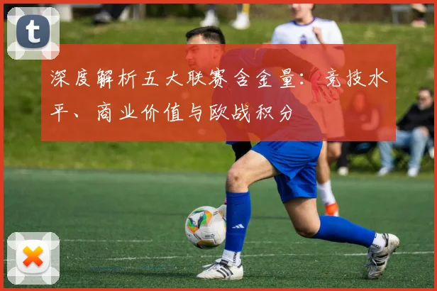 深度解析五大联赛含金量：竞技水平、商业价值与欧战积分