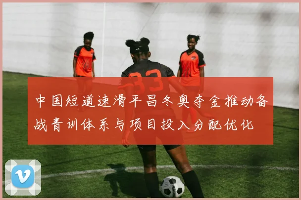 中国短道速滑平昌冬奥夺金推动备战青训体系与项目投入分配优化