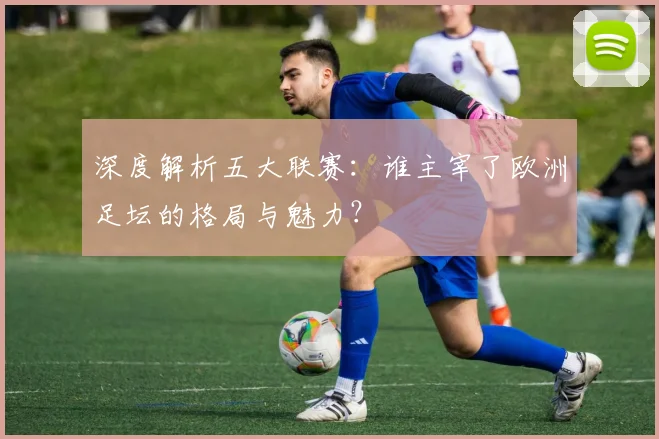 深度解析五大联赛：谁主宰了欧洲足坛的格局与魅力？