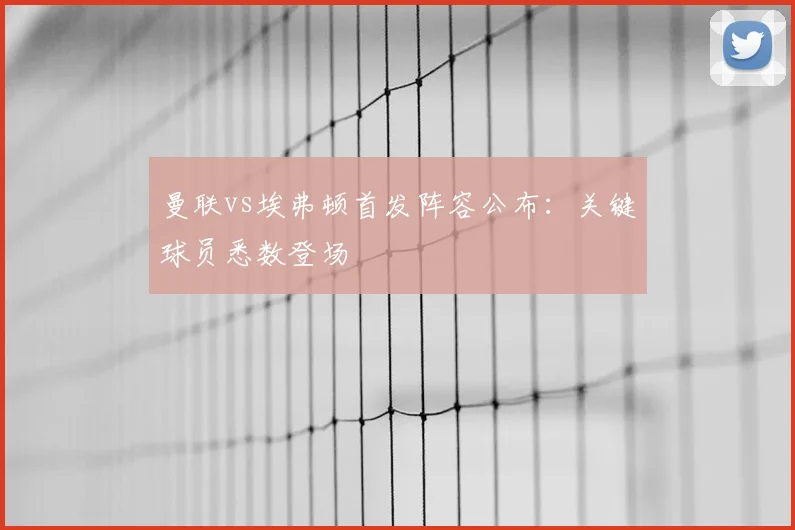 曼联vs埃弗顿首发阵容公布：关键球员悉数登场