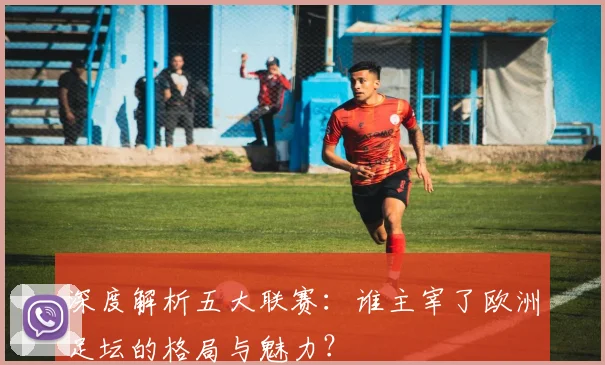 深度解析五大联赛：谁主宰了欧洲足坛的格局与魅力？