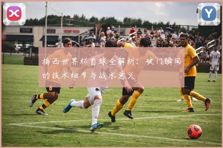 梅西世界杯首球全解析:破门瞬间的技术细节与战术意义