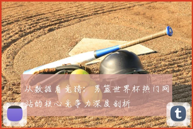 从数据看竞猜：男篮世界杯热门网站的核心竞争力深度剖析