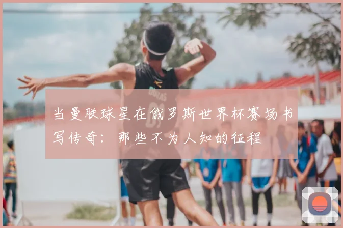当曼联球星在俄罗斯世界杯赛场书写传奇：那些不为人知的征程