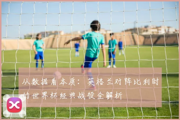 从数据看本质：英格兰对阵比利时的世界杯经典战役全解析