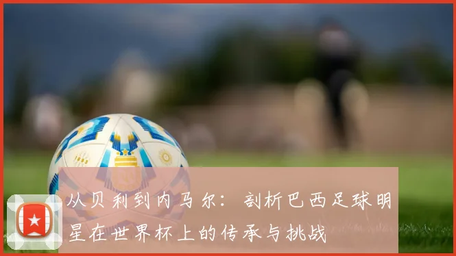 从贝利到内马尔:剖析巴西足球明星在世界杯上的传承与挑战