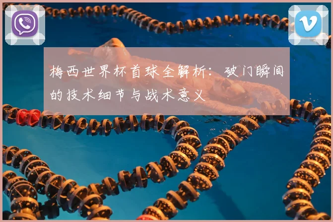 梅西世界杯首球全解析：破门瞬间的技术细节与战术意义