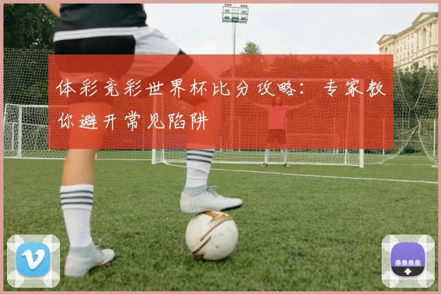 体彩竞彩世界杯比分攻略:专家教你避开常见陷阱