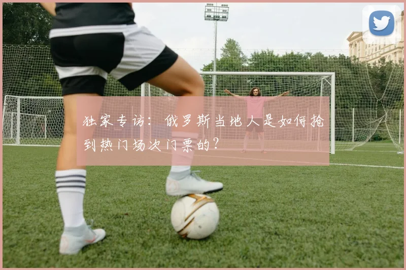 独家专访：俄罗斯当地人是如何抢到热门场次门票的？