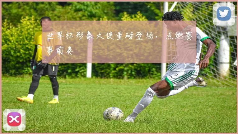 世界杯形象大使重磅登场，点燃赛事前奏