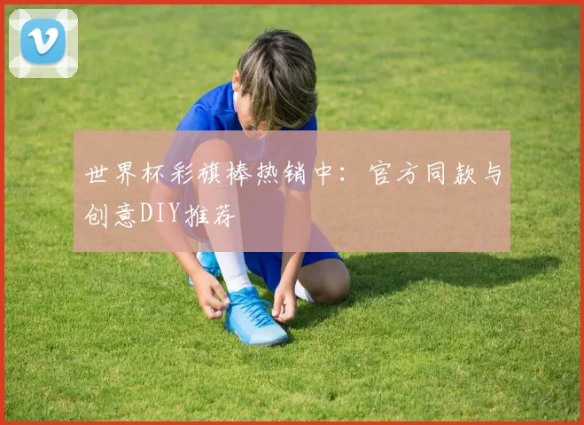 世界杯彩旗棒热销中：官方同款与创意DIY推荐